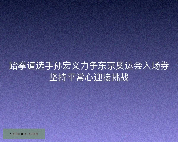 跆拳道选手孙宏义力争东京奥运会入场券坚持平常心迎接挑战