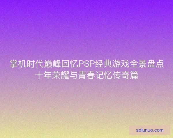 掌机时代巅峰回忆PSP经典游戏全景盘点十年荣耀与青春记忆传奇篇