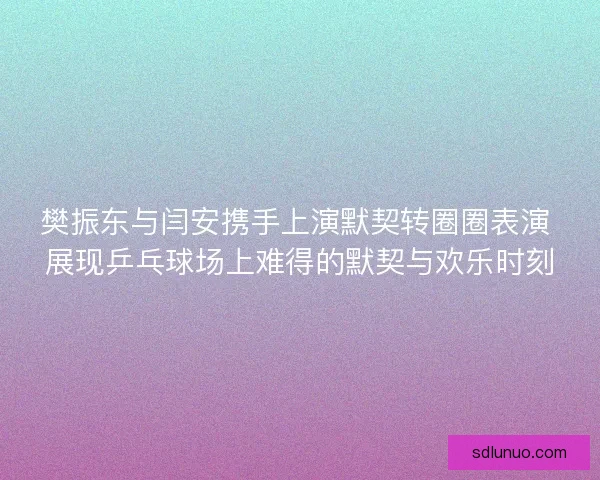 樊振东与闫安携手上演默契转圈圈表演 展现乒乓球场上难得的默契与欢乐时刻
