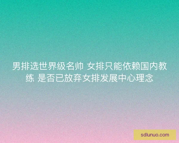 男排选世界级名帅 女排只能依赖国内教练 是否已放弃女排发展中心理念