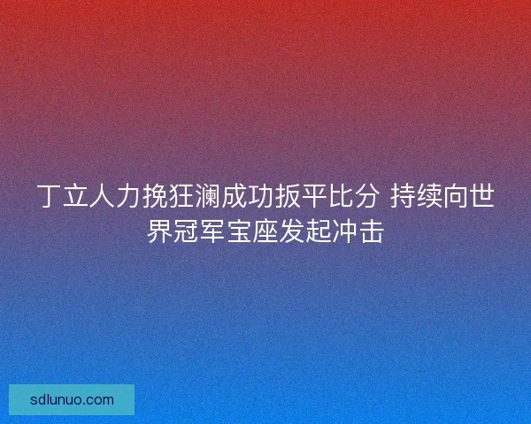 丁立人力挽狂澜成功扳平比分 持续向世界冠军宝座发起冲击