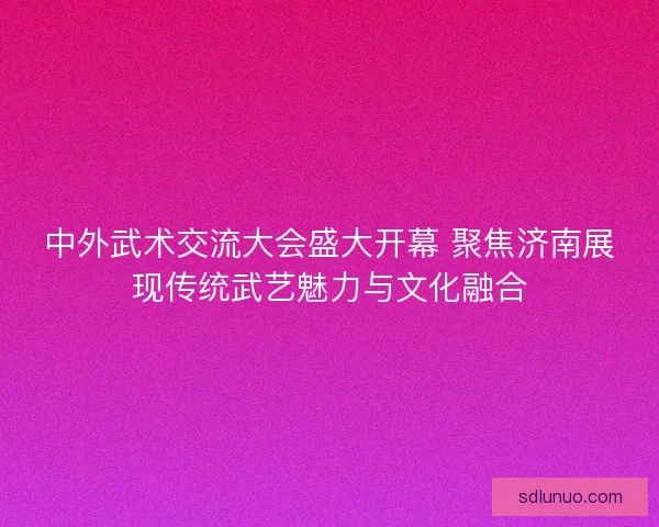 中外武术交流大会盛大开幕 聚焦济南展现传统武艺魅力与文化融合