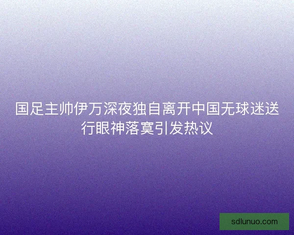 国足主帅伊万深夜独自离开中国无球迷送行眼神落寞引发热议 国足主帅伊万深夜独自离开中国无球迷送行眼神落寞引发热议