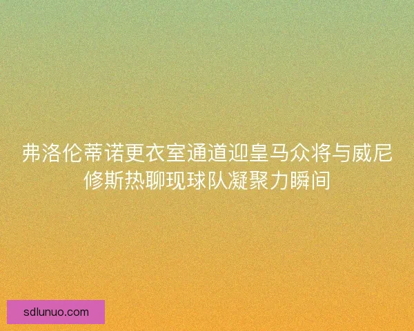 弗洛伦蒂诺更衣室通道迎皇马众将与威尼修斯热聊现球队凝聚力瞬间 弗洛伦蒂诺更衣室通道迎皇马众将与威尼修斯热聊现球队凝聚力瞬间