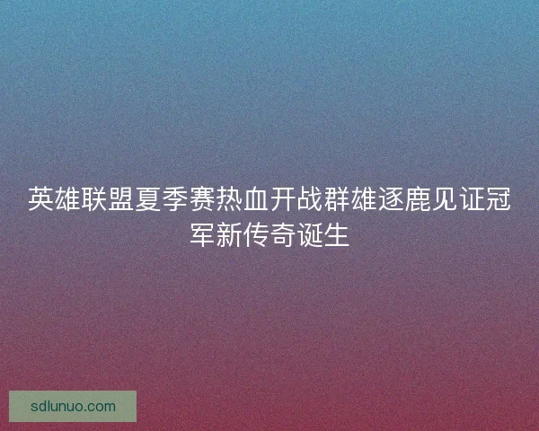 英雄联盟夏季赛热血开战群雄逐鹿见证冠军新传奇诞生 英雄联盟夏季赛热血开战群雄逐鹿见证冠军新传奇诞生