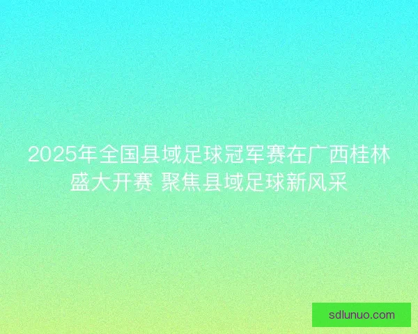 2025年全国县域足球冠军赛在广西桂林盛大开赛 聚焦县域足球新风采 2025年全国县域足球冠军赛在广西桂林盛大开赛 聚焦县域足球新风采