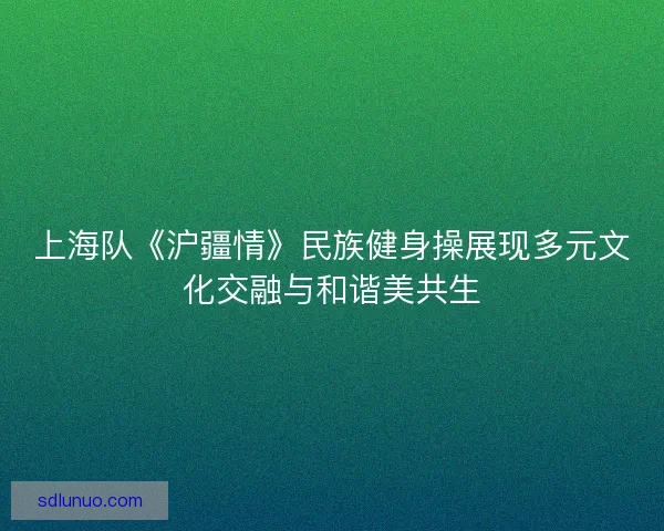 上海队《沪疆情》民族健身操展现多元文化交融与和谐美共生 上海队《沪疆情》民族健身操展现多元文化交融与和谐美共生