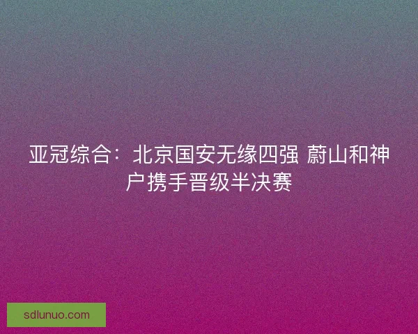 亚冠综合：北京国安无缘四强 蔚山和神户携手晋级半决赛