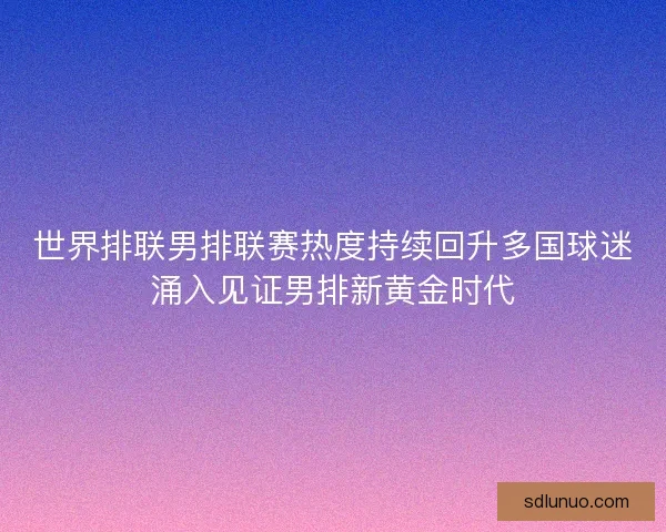 世界排联男排联赛热度持续回升多国球迷涌入见证男排新黄金时代 世界排联男排联赛热度持续回升多国球迷涌入见证男排新黄金时代