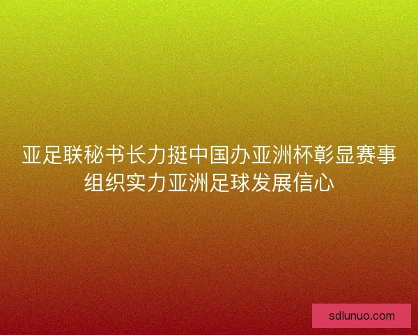 亚足联秘书长力挺中国办亚洲杯彰显赛事组织实力亚洲足球发展信心