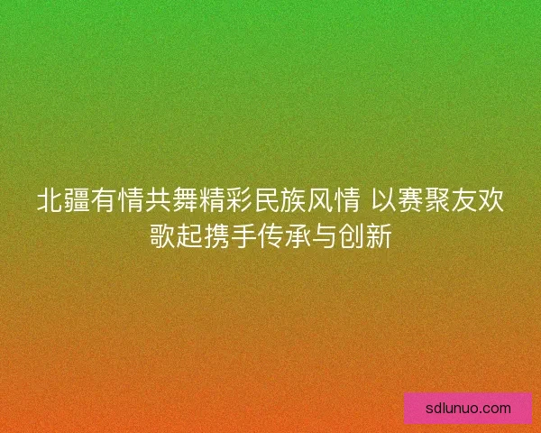 北疆有情共舞精彩民族风情 以赛聚友欢歌起携手传承与创新