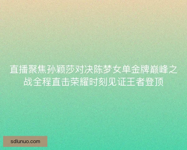 直播聚焦孙颖莎对决陈梦女单金牌巅峰之战全程直击荣耀时刻见证王者登顶