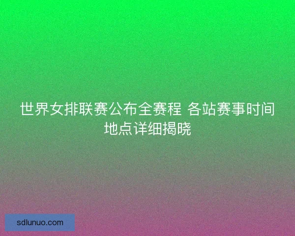 世界女排联赛公布全赛程 各站赛事时间地点详细揭晓