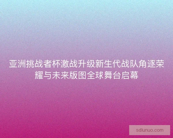 亚洲挑战者杯激战升级新生代战队角逐荣耀与未来版图全球舞台启幕