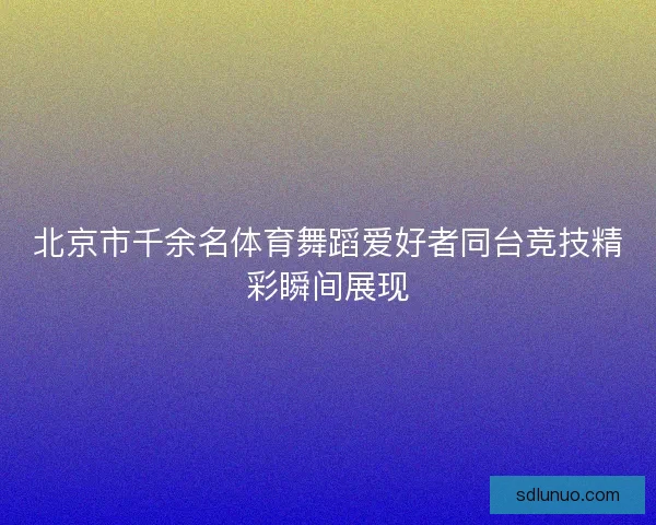 北京市千余名体育舞蹈爱好者同台竞技精彩瞬间展现 北京市千余名体育舞蹈爱好者同台竞技精彩瞬间展现