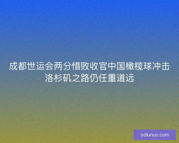 成都世运会两分惜败收官中国橄榄球冲击洛杉矶之路仍任重道远