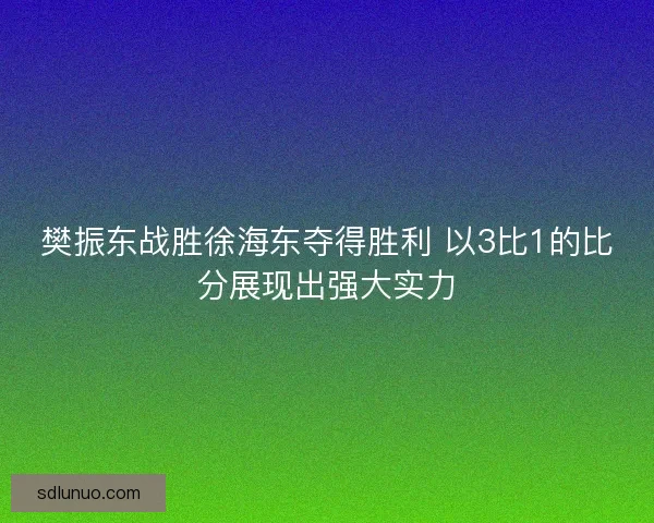 樊振东战胜徐海东夺得胜利 以3比1的比分展现出强大实力