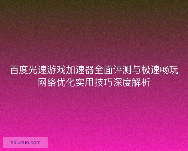 百度光速游戏加速器全面评测与极速畅玩网络优化实用技巧深度解析