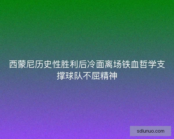 西蒙尼历史性胜利后冷面离场铁血哲学支撑球队不屈精神