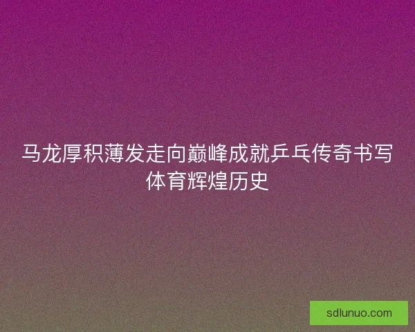 马龙厚积薄发走向巅峰成就乒乓传奇书写体育辉煌历史