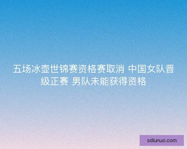 五场冰壶世锦赛资格赛取消 中国女队晋级正赛 男队未能获得资格