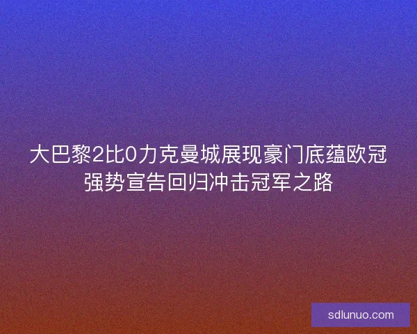大巴黎2比0力克曼城展现豪门底蕴欧冠强势宣告回归冲击冠军之路
