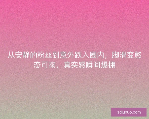 从安静的粉丝到意外跌入圈内,脚滑变憨态可掬,真实感瞬间爆棚 从安静的粉丝到意外跌入圈内,脚滑变憨态可掬,真实感瞬间爆棚
