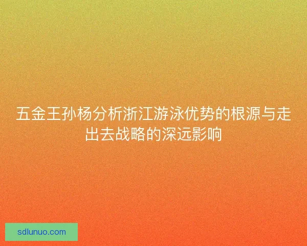 五金王孙杨分析浙江游泳优势的根源与走出去战略的深远影响 五金王孙杨分析浙江游泳优势的根源与走出去战略的深远影响